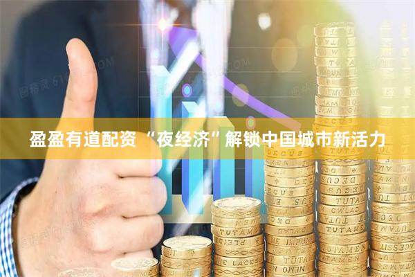 盈盈有道配资 “夜经济”解锁中国城市新活力