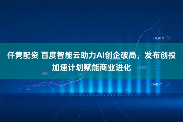 仟隽配资 百度智能云助力AI创企破局，发布创投加速计划赋能商业进化