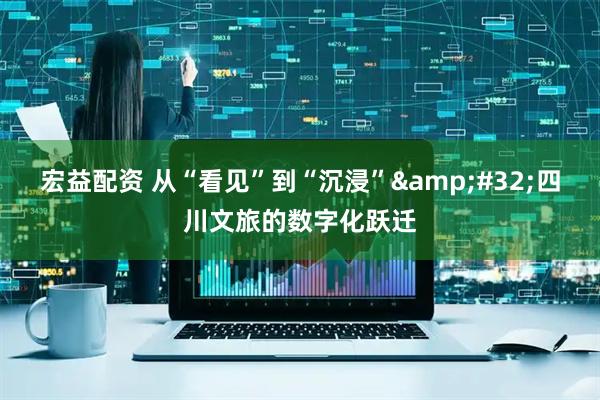 宏益配资 从“看见”到“沉浸” 四川文旅的数字化跃迁