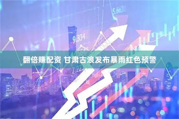 翻倍赚配资 甘肃古浪发布暴雨红色预警