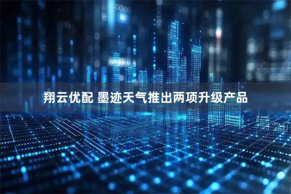 翔云优配 墨迹天气推出两项升级产品