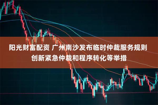 阳光财富配资 广州南沙发布临时仲裁服务规则 创新紧急仲裁和程序转化等举措