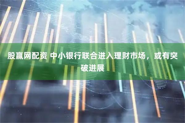 股赢网配资 中小银行联合进入理财市场，或有突破进展