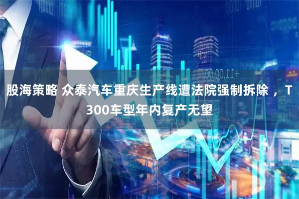 股海策略 众泰汽车重庆生产线遭法院强制拆除 ，T300车型年内复产无望