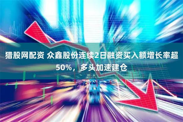 猎股网配资 众鑫股份连续2日融资买入额增长率超50%，多头加速建仓