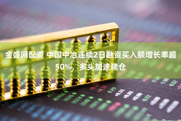 金盛网配资 中国中冶连续2日融资买入额增长率超50%，多头加速建仓