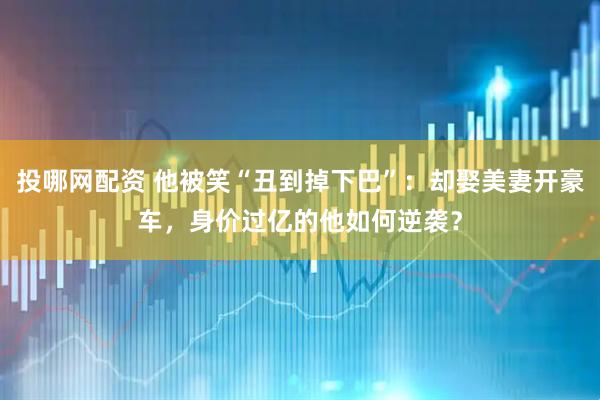 投哪网配资 他被笑“丑到掉下巴”：却娶美妻开豪车，身价过亿的他如何逆袭？