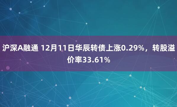 沪深A融通 12月11日华辰转债上涨0.29%，转股溢价率33.61%