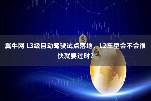 翼牛网 L3级自动驾驶试点落地，L2车型会不会很快就要过时？