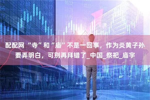 配配网 “寺”和“庙”不是一回事，作为炎黄子孙要弄明白，可别再拜错了_中国_祭祀_庙宇