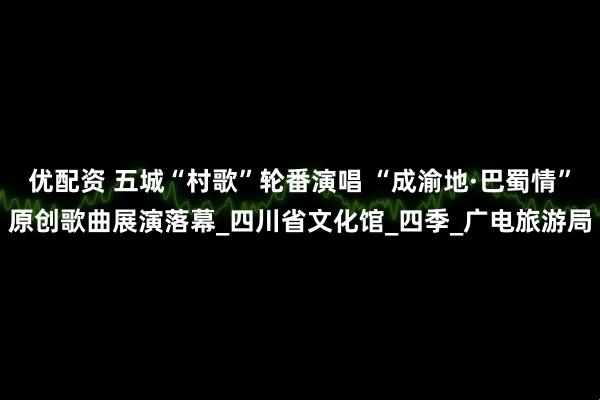 优配资 五城“村歌”轮番演唱 “成渝地·巴蜀情”原创歌曲展演落幕_四川省文化馆_四季_广电旅游局