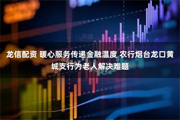 龙信配资 暖心服务传递金融温度 农行烟台龙口黄城支行为老人解决难题