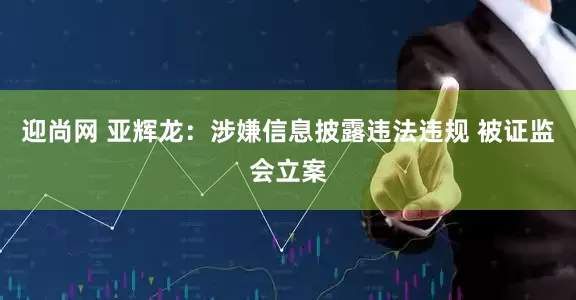 迎尚网 亚辉龙：涉嫌信息披露违法违规 被证监会立案