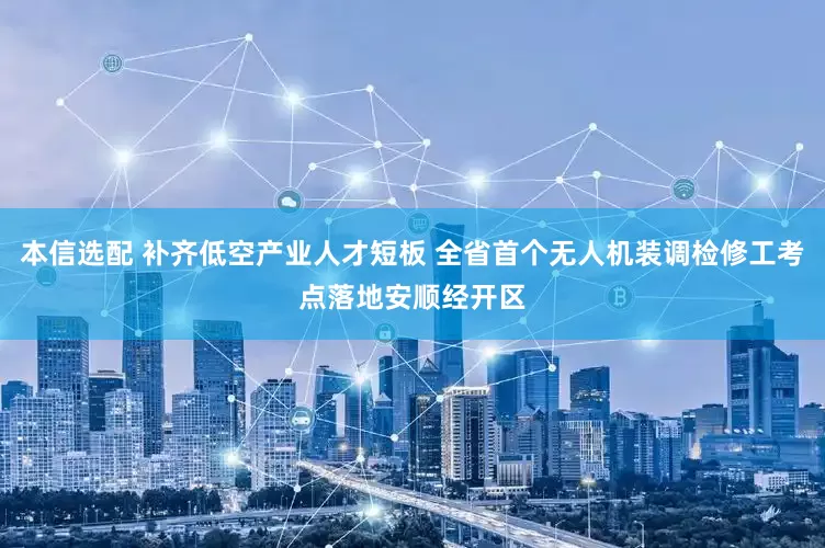 本信选配 补齐低空产业人才短板 全省首个无人机装调检修工考点落地安顺经开区