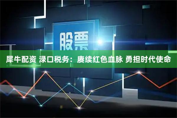 犀牛配资 渌口税务：赓续红色血脉 勇担时代使命