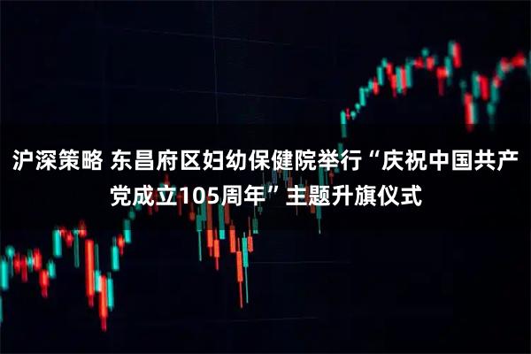 沪深策略 东昌府区妇幼保健院举行“庆祝中国共产党成立105周年”主题升旗仪式